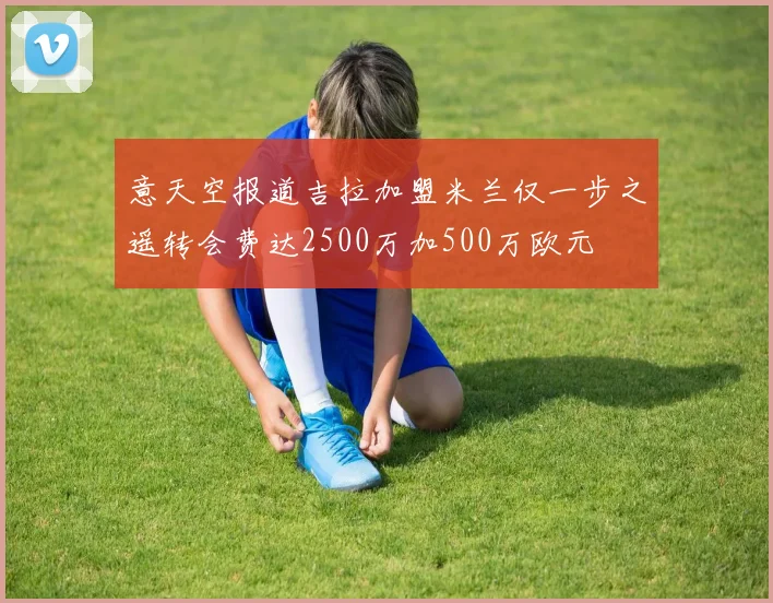 意天空报道吉拉加盟米兰仅一步之遥转会费达2500万加500万欧元