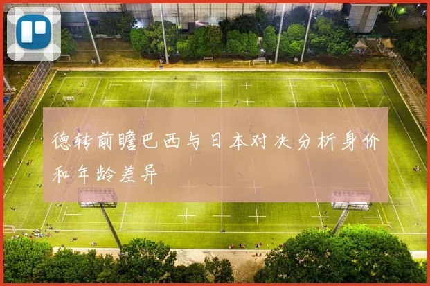 德转前瞻巴西与日本对决分析身价和年龄差异