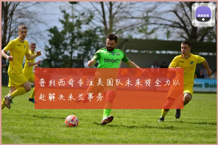 普利西奇专注美国队未来将全力以赴解决米兰事务