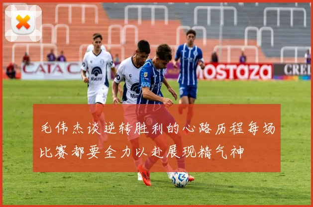 毛伟杰谈逆转胜利的心路历程每场比赛都要全力以赴展现精气神