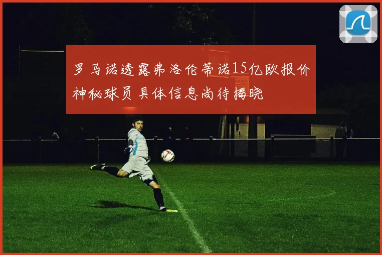 罗马诺透露弗洛伦蒂诺15亿欧报价神秘球员具体信息尚待揭晓