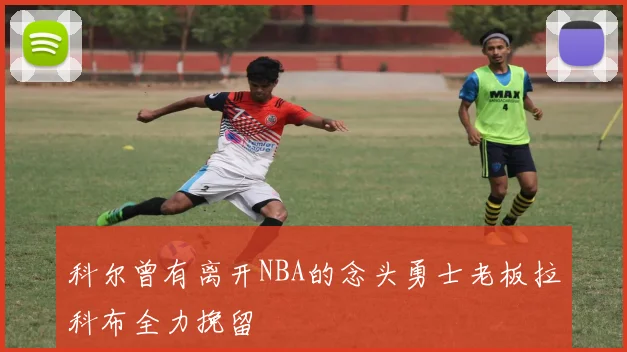 科尔曾有离开NBA的念头勇士老板拉科布全力挽留