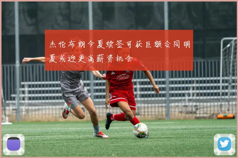 杰伦布朗今夏续签可获巨额合同明夏或迎更高薪资机会