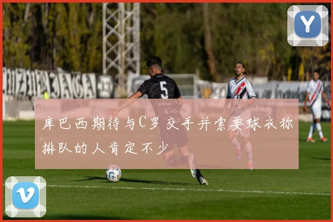 库巴西期待与C罗交手并索要球衣称排队的人肯定不少