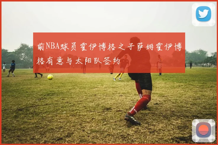 前NBA球员霍伊博格之子萨姆霍伊博格有意与太阳队签约