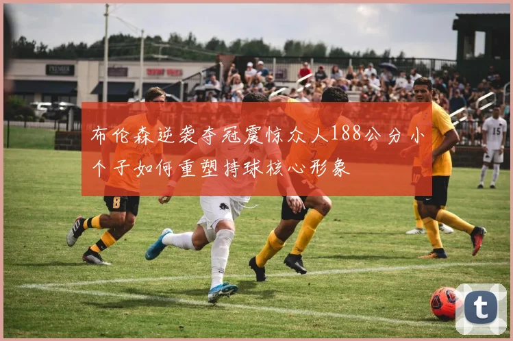 布伦森逆袭夺冠震惊众人188公分小个子如何重塑持球核心形象