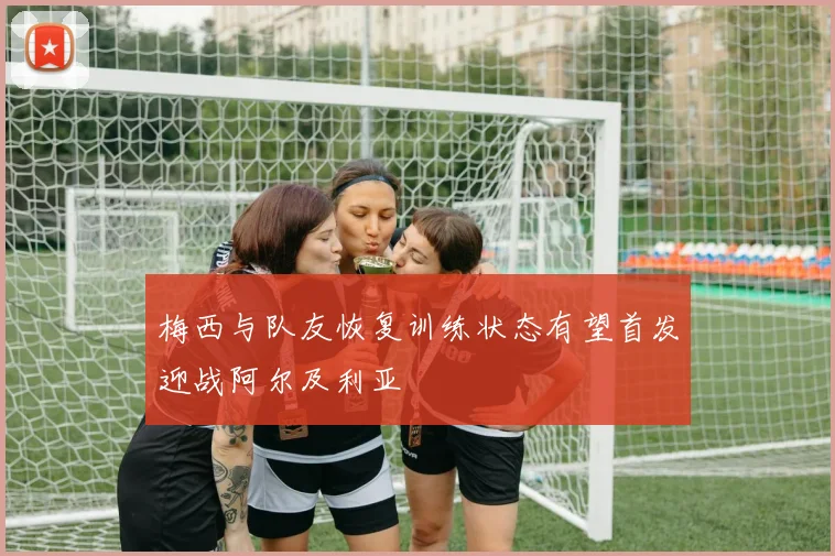 梅西与队友恢复训练状态有望首发迎战阿尔及利亚