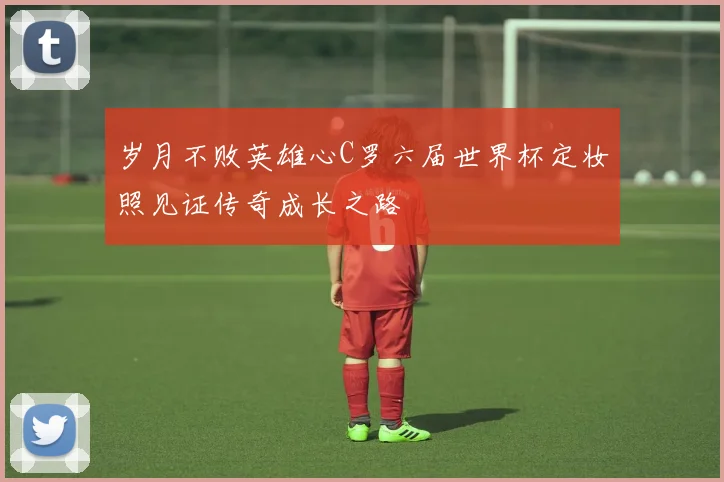 岁月不败英雄心C罗六届世界杯定妆照见证传奇成长之路