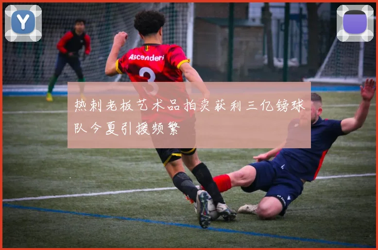 热刺老板艺术品拍卖获利三亿镑球队今夏引援频繁