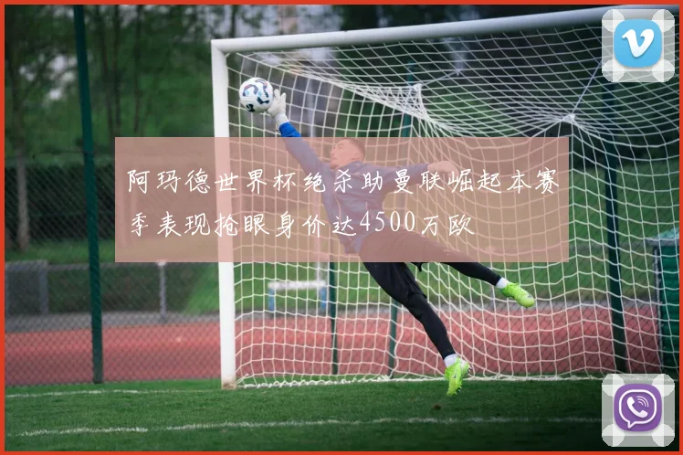 阿玛德世界杯绝杀助曼联崛起本赛季表现抢眼身价达4500万欧