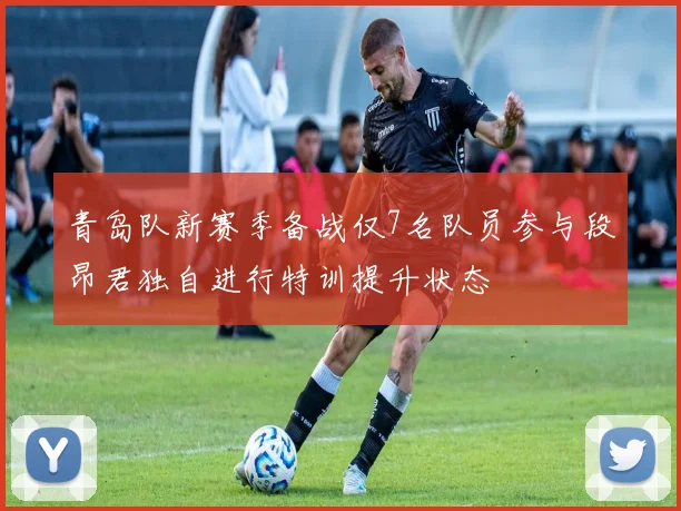 青岛队新赛季备战仅7名队员参与段昂君独自进行特训提升状态