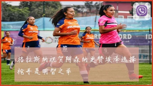 格拉斯纳祝贺阿森纳更赞埃泽选择枪手是明智之举