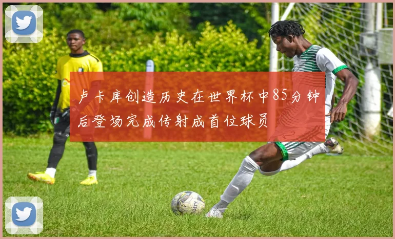 卢卡库创造历史在世界杯中85分钟后登场完成传射成首位球员