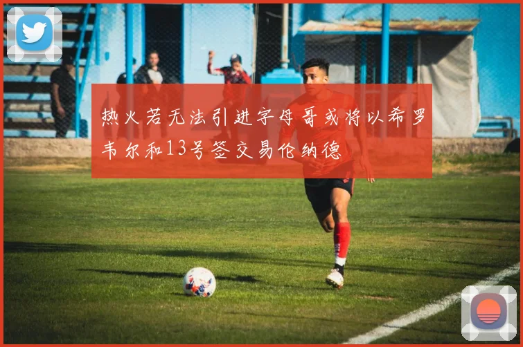 热火若无法引进字母哥或将以希罗韦尔和13号签交易伦纳德