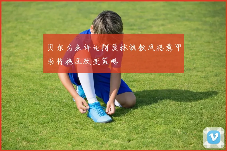 贝尔戈米评论阿莫林执教风格意甲或将施压改变策略