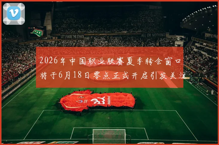 2026年中国职业联赛夏季转会窗口将于6月18日零点正式开启引发关注