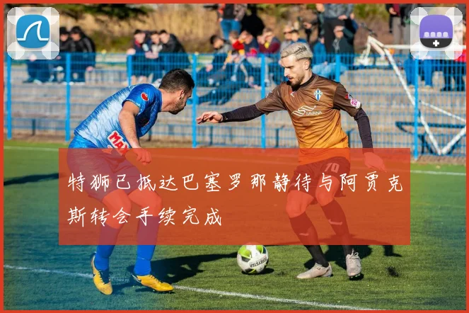 特狮已抵达巴塞罗那静待与阿贾克斯转会手续完成