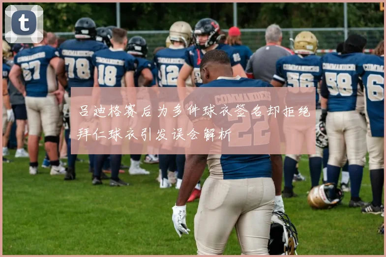 吕迪格赛后为多件球衣签名却拒绝拜仁球衣引发误会解析