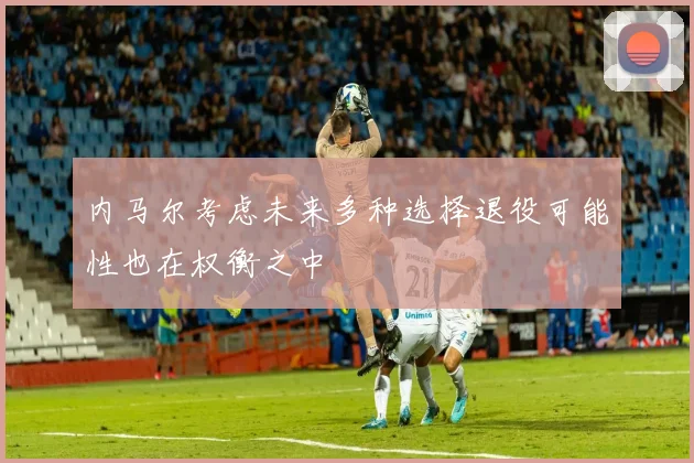 内马尔考虑未来多种选择退役可能性也在权衡之中