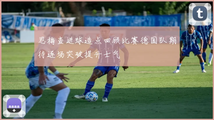 恩梅查进球造点回顾比赛德国队期待逐场突破提升士气