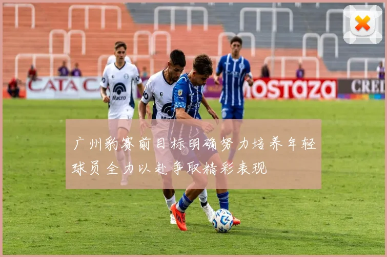 广州豹赛前目标明确努力培养年轻球员全力以赴争取精彩表现