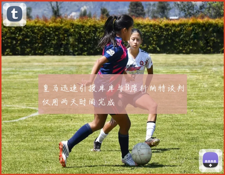 皇马迅速引援库库与B席科纳特谈判仅用两天时间完成