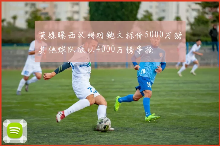英媒曝西汉姆对鲍文标价5000万镑其他球队欲以4000万镑争抢