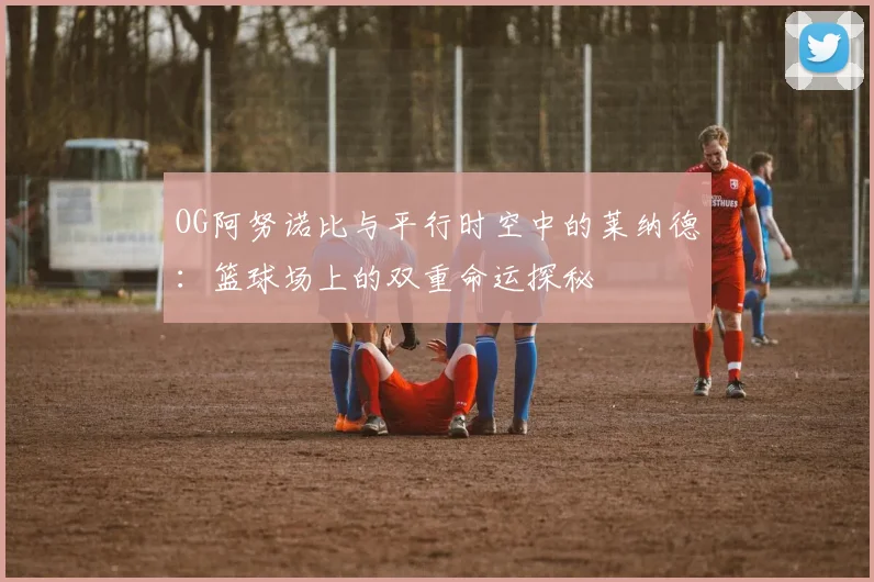OG阿努诺比与平行时空中的莱纳德：篮球场上的双重命运探秘