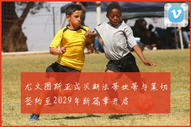 尤文图斯正式买断法蒂坎蒂与莱切签约至2029年新篇章开启
